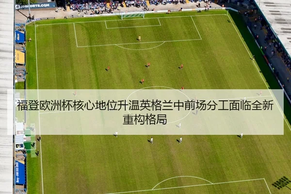 福登欧洲杯核心地位升温英格兰中前场分工面临全新重构格局