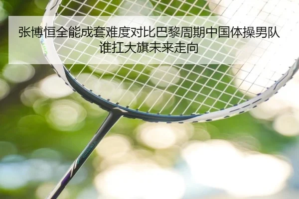 张博恒全能成套难度对比巴黎周期中国体操男队谁扛大旗未来走向