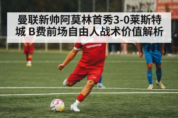 曼联新帅阿莫林首秀3-0莱斯特城 B费前场自由人战术价值解析