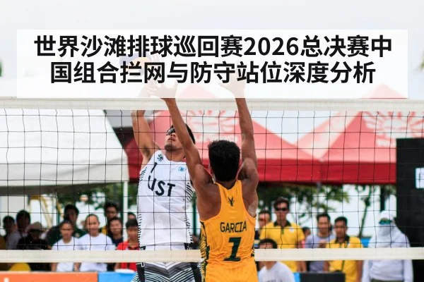 世界沙滩排球巡回赛2026总决赛中国组合拦网与防守站位深度分析