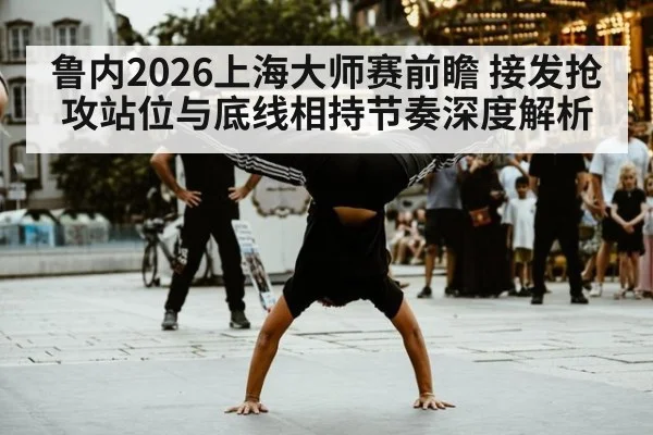 鲁内2026上海大师赛前瞻 接发抢攻站位与底线相持节奏深度解析
