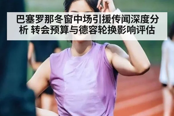 巴塞罗那冬窗中场引援传闻深度分析 转会预算与德容轮换影响评估